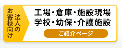 法人のお客様向け。工場・倉庫・施設現場・学校・幼保・介護施設