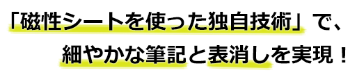 「磁性シートを使った独自技術」で、細やかな筆記と表消しを実現!