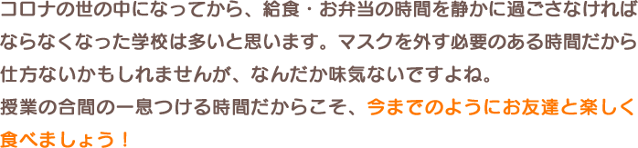 コロナの世の中になってから、給食・お弁当の時間を静かに過ごさなければならなくなった学校は多いと思います。マスクを外す必要のある時間だから仕方ないかもしれませんが、なんだか味気ないですよね。授業の合間の一息つける時間だからこそ、今までのようにお友達と楽しく食べましょう!